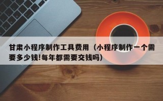 禹城甘肃小程序制作工具费用（小程序制作一个需要多少钱!每年都需要交钱吗）
