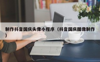禹城制作抖音国庆头像小程序（抖音国庆图像制作）