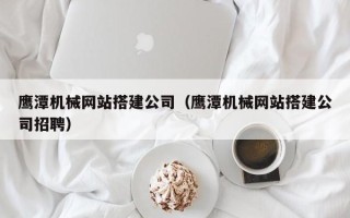 禹城鹰潭机械网站搭建公司（鹰潭机械网站搭建公司招聘）