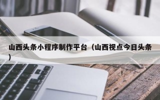 禹城山西头条小程序制作平台（山西视点今日头条）